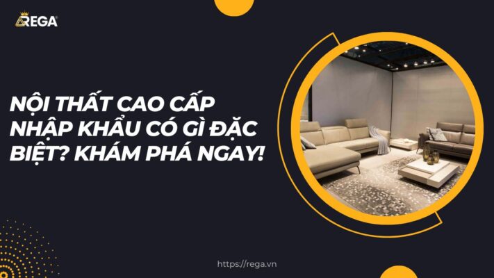 Nội Thất Cao Cấp Nhập Khẩu Có Gì Đặc Biệt Khám Phá Ngay!