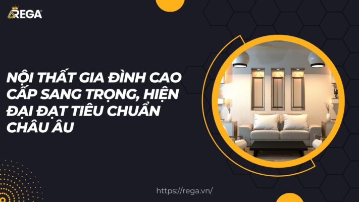 Nội thất gia đình cao cấp sang trọng, hiện đại đạt tiêu chuẩn Châu Âu