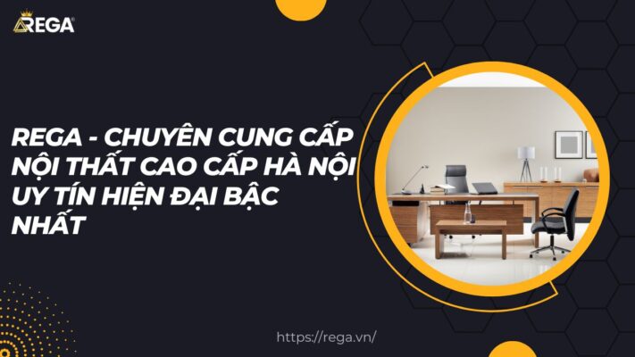 REGA - Chuyên cung cấp nội thất cao cấp Hà Nội uy tín hiện đại bậc nhất