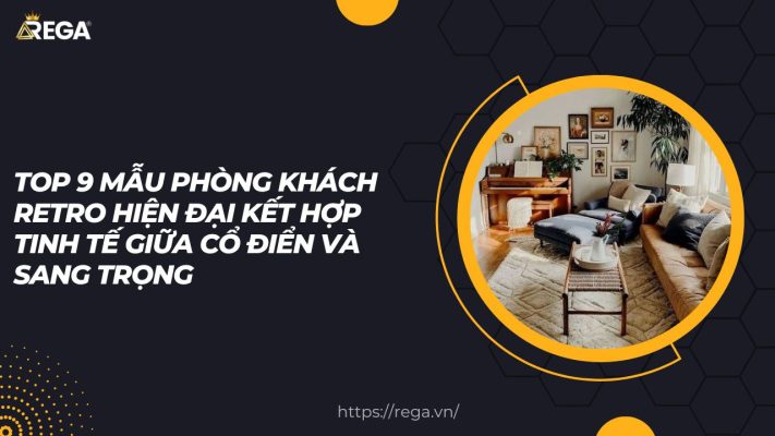 Top 9 Mẫu Phòng Khách Retro Hiện Đại Kết Hợp Tinh Tế Giữa Cổ Điển Và Sang Trọng